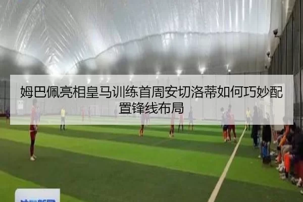 姆巴佩亮相皇马训练首周安切洛蒂如何巧妙配置锋线布局