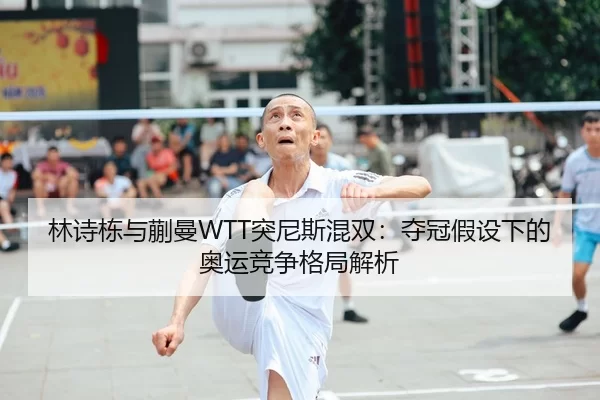 林诗栋与蒯曼WTT突尼斯混双：夺冠假设下的奥运竞争格局解析