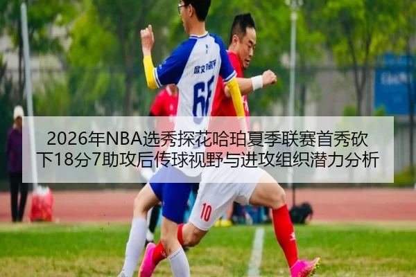 2026年NBA选秀探花哈珀夏季联赛首秀砍下18分7助攻后传球视野与进攻组织潜力分析